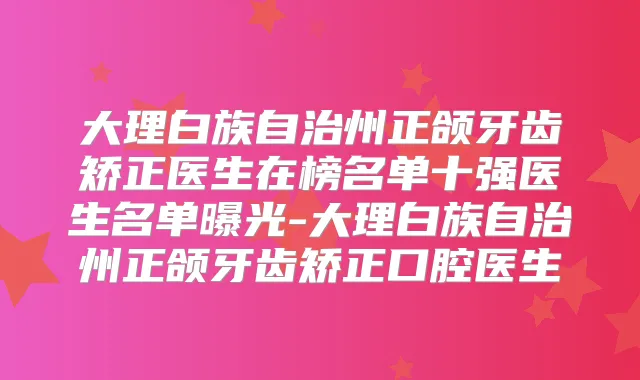 大理白族自治州正颌牙齿矫正医生在榜名单十强医生名单曝光-大理白族自治州正颌牙齿矫正口腔医生