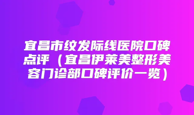 宜昌市纹发际线医院口碑点评(宜昌伊莱美整形美容门诊部口碑评价一览)