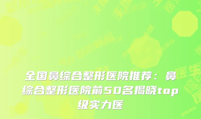 全国鼻综合整形医院推荐：鼻综合整形医院前50名揭晓top级实力医