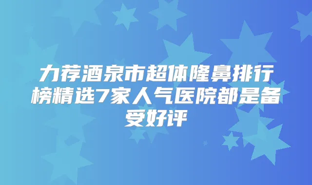 力荐酒泉市超体隆鼻排行榜精选7家人气医院都是备受好评