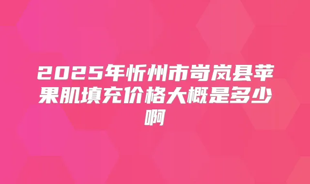 2025年忻州市岢岚县苹果肌填充价格大概是多少啊