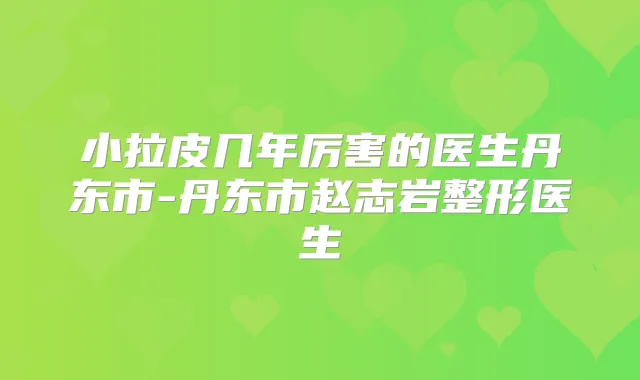 小拉皮几年厉害的医生丹东市-丹东市赵志岩整形医生
