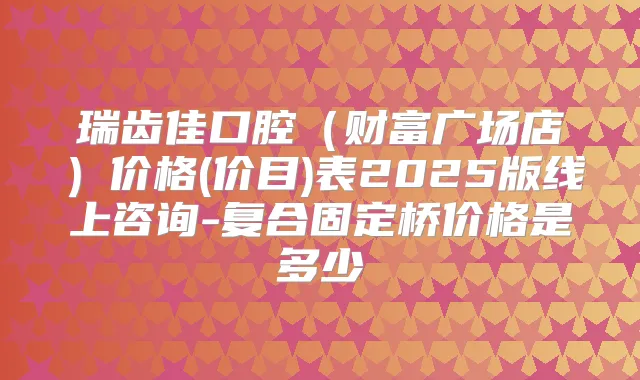 瑞齿佳口腔(财富广场店)价格(价目)表2025版线上咨询-复合固定桥价格是多少