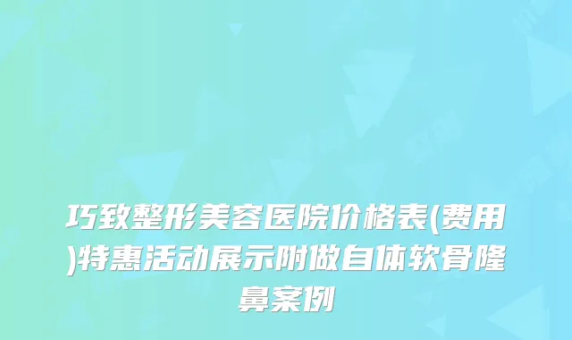 巧致整形美容医院价格表(费用)特惠活动展示附做自体软骨隆鼻案例