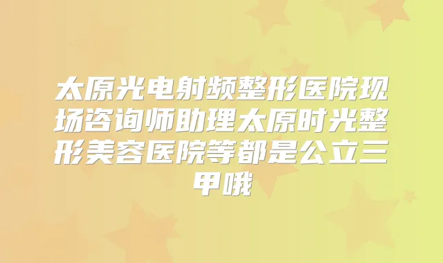 太原光电射频整形医院现场咨询师助理太原时光整形美容医院等都是公立三甲哦