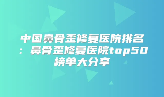 中国鼻骨歪修复医院排名:鼻骨歪修复医院top50榜单大分享