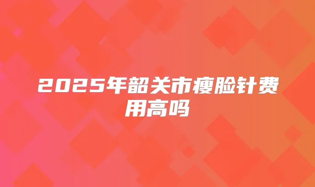 2025年韶关市瘦脸针费用高吗