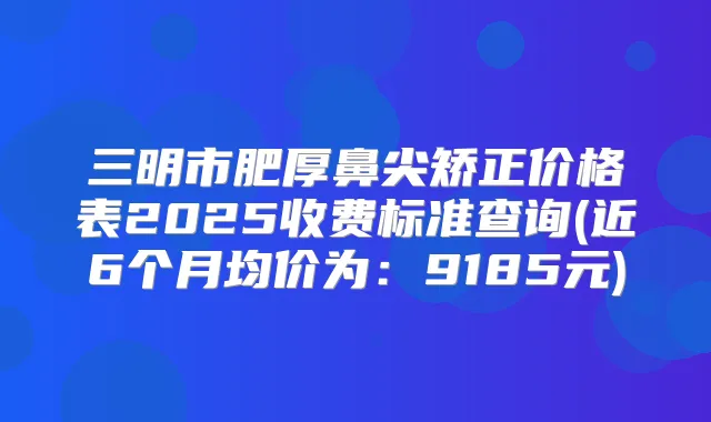三明市肥厚鼻尖矫正价格表2025收费标准查询(近6个月均价为:9185元)