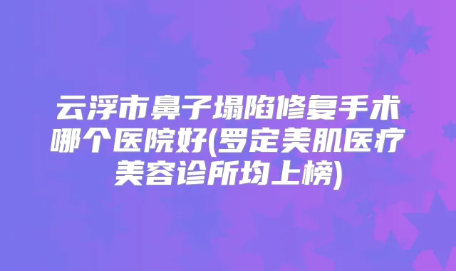 云浮市鼻子塌陷修复手术哪个医院好(罗定美肌医疗美容诊所均上榜)