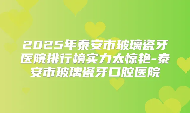 2025年泰安市玻璃瓷牙医院排行榜实力太惊艳-泰安市玻璃瓷牙口腔医院