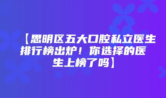 【思明区五大口腔私立医生排行榜出炉！你选择的医生上榜了吗】