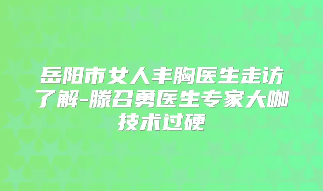 岳阳市女人丰胸医生走访了解-滕召勇医生专家大咖技术过硬