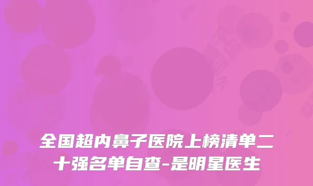 全国超内鼻子医院上榜清单二十强名单自查-是明星医生