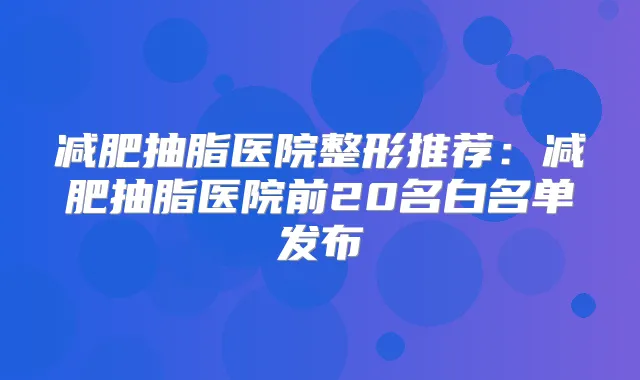 减肥抽脂医院整形推荐：减肥抽脂医院前20名白名单发布