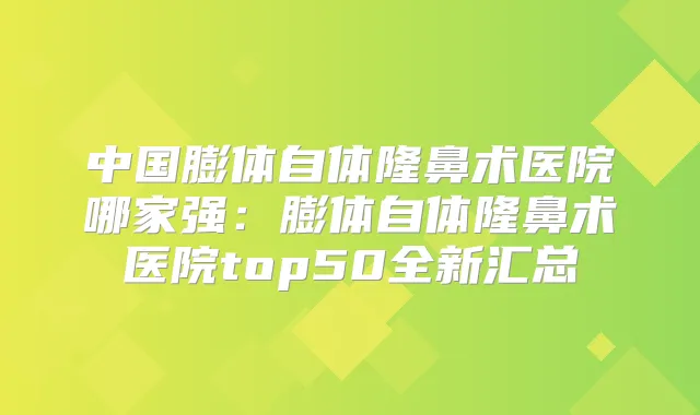 中国膨体自体隆鼻术医院哪家强:膨体自体隆鼻术医院top50全新汇总