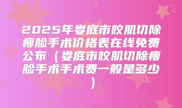 2025年娄底市咬肌切除瘦脸手术价格表在线免费公布(娄底市咬肌切除瘦脸手术手术费一般是多少)