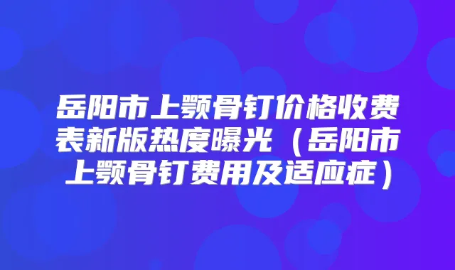 岳阳市上颚骨钉价格收费表新版热度曝光（岳阳市上颚骨钉费用及适应症）
