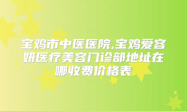 宝鸡市中医医院,宝鸡爱容妍医疗美容门诊部地址在哪收费价格表