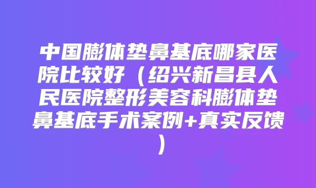 中国膨体垫鼻基底哪家医院比较好（绍兴新昌县人民医院整形美容科膨体垫鼻基底手术案例+真实反馈）