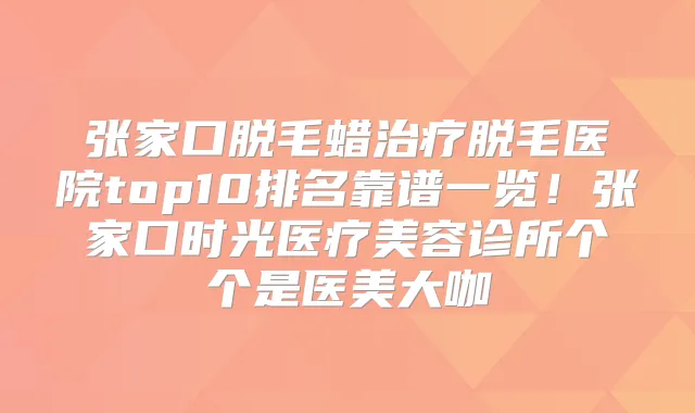 张家口脱毛蜡脱毛医院top10排名靠谱一览!张家口时光医疗美容诊所个个是医美大咖