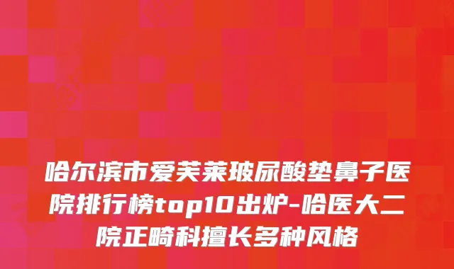 哈尔滨市爱芙莱玻尿酸垫鼻子医院排行榜top10出炉-哈医大二院正畸科擅长多种风格