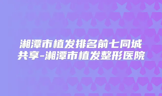 湘潭市植发排名前七同城共享-湘潭市植发整形医院