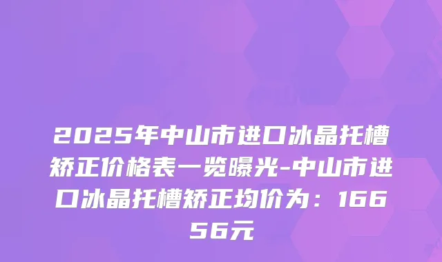 2025年中山市进口冰晶托槽矫正价格表一览曝光-中山市进口冰晶托槽矫正均价为：16656元