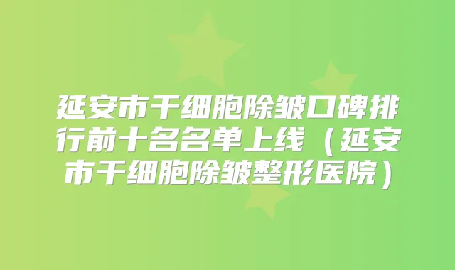 延安市干细胞除皱口碑排行前十名名单上线（延安市干细胞除皱整形医院）