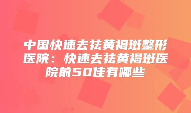 中国快速去祛黄褐斑整形医院:快速去祛黄褐斑医院前50佳有哪些