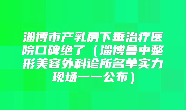 淄博市产乳房下垂医院口碑绝了(淄博鲁中整形美容外科诊所名单实力现场一一公布)