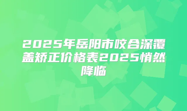 2025年岳阳市咬合深覆盖矫正价格表2025悄然降临