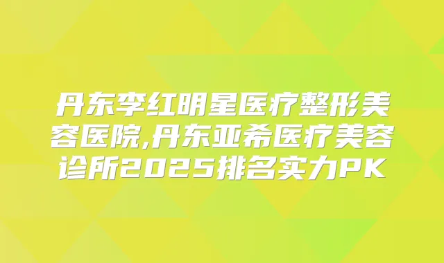 丹东李红明星医疗整形美容医院,丹东亚希医疗美容诊所2025排名实力PK