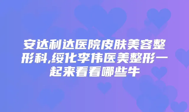 安达利达医院皮肤美容整形科,绥化李伟医美整形一起来看看哪些牛