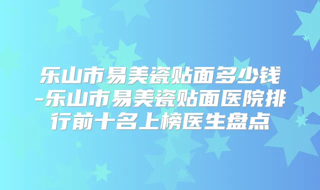 乐山市易美瓷贴面多少钱-乐山市易美瓷贴面医院排行前十名上榜医生盘点