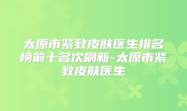 太原市紧致皮肤医生排名榜前十名次刷新-太原市紧致皮肤医生