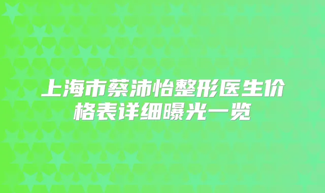 上海市蔡沛怡整形医生价格表详细曝光一览