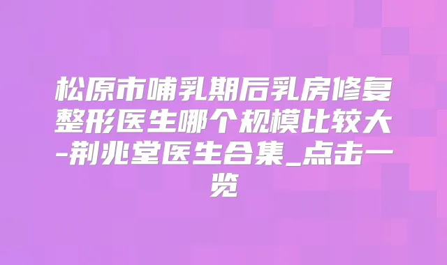松原市哺乳期后乳房修复整形医生哪个规模比较大-荆兆堂医生合集_点击一览