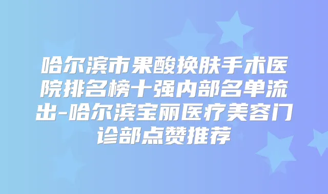 哈尔滨市果酸换肤手术医院排名榜十强内部名单流出-哈尔滨宝丽医疗美容门诊部点赞推荐