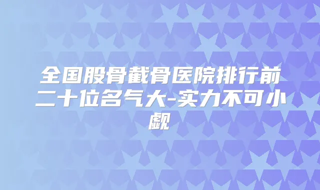 全国股骨截骨医院排行前二十位名气大-实力不可小觑