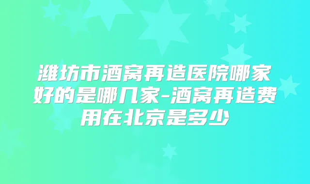 潍坊市酒窝再造医院哪家好的是哪几家-酒窝再造费用在北京是多少