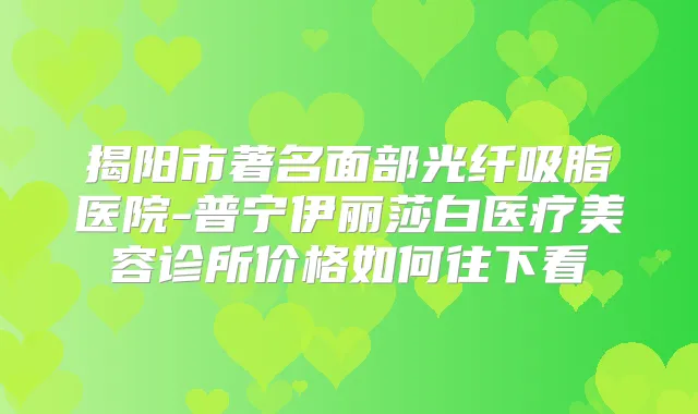 揭阳市著名面部光纤吸脂医院-普宁伊丽莎白医疗美容诊所价格如何往下看