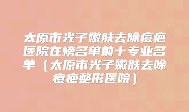 太原市光子嫩肤去除痘疤医院在榜名单前十专业名单(太原市光子嫩肤去除痘疤整形医院)