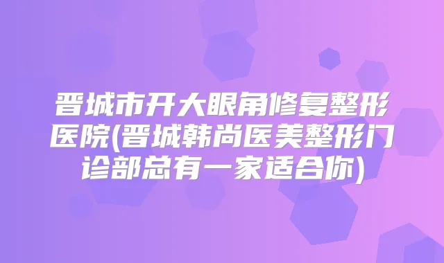 晋城市开大眼角修复整形医院(晋城韩尚医美整形门诊部总有一家适合你)