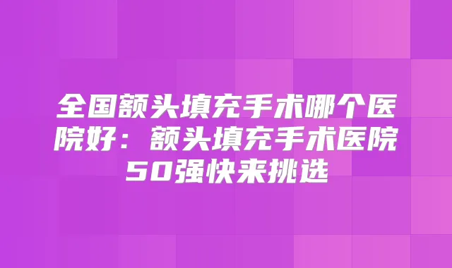 全国额头填充手术哪个医院好:额头填充手术医院50强快来挑选