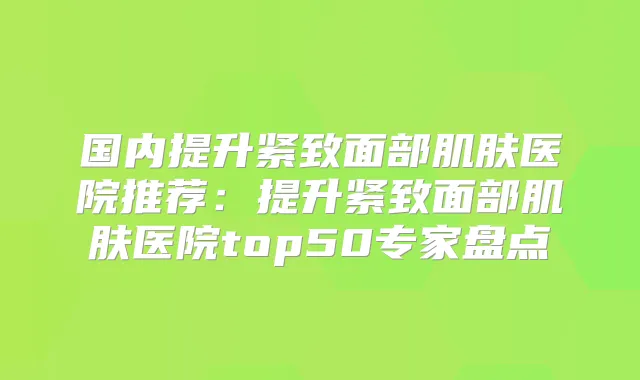 国内提升紧致面部肌肤医院推荐:提升紧致面部肌肤医院top50专家盘点