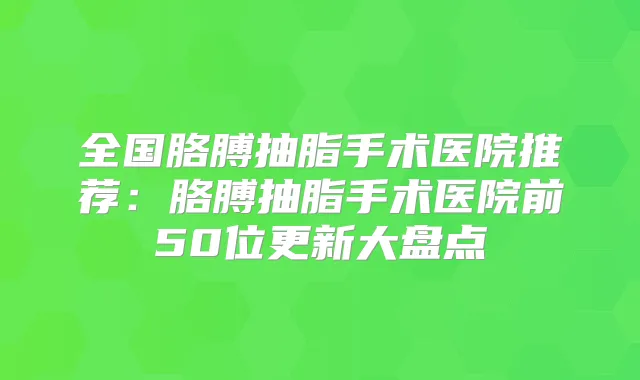 全国胳膊抽脂手术医院推荐：胳膊抽脂手术医院前50位更新大盘点