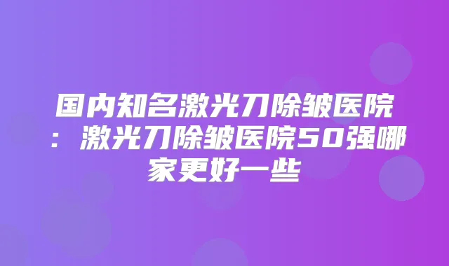 国内知名激光刀除皱医院：激光刀除皱医院50强哪家更好一些