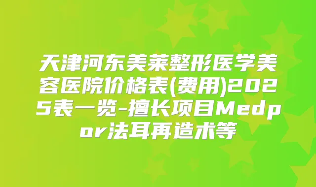 天津河东美莱整形医学美容医院价格表(费用)2025表一览-擅长项目Medpor法耳再造术等