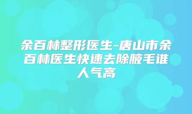 余百林整形医生-唐山市余百林医生快速去除腋毛谁人气高
