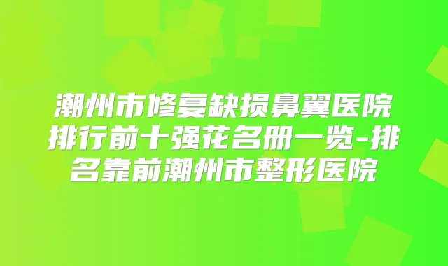 潮州市修复缺损鼻翼医院排行前十强花名册一览-排名靠前潮州市整形医院